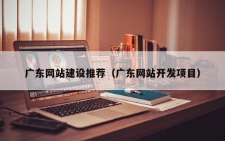 武汉广东网站建设推荐（广东网站开发项目）