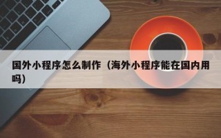 武汉国外小程序怎么制作（海外小程序能在国内用吗）