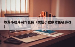 武汉旅游小程序制作蛋糕（微信小程序做蛋糕游戏）